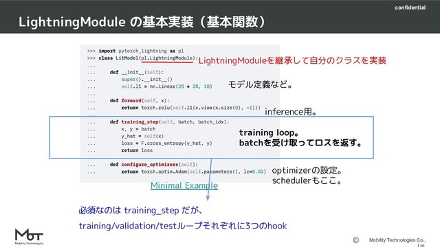confidential
Mobility Technologies Co.,
LightningModule の基本実装（基本関数）
モデル定義など。
training loop。
batchを受け取ってロスを返す。
optimizerの設定。
schedulerもここ。
inference用。
Minimal Example
LightningModuleを継承して自分のクラスを実装
必須なのは training_step だが、
training/validation/testループそれぞれに3つのhook
