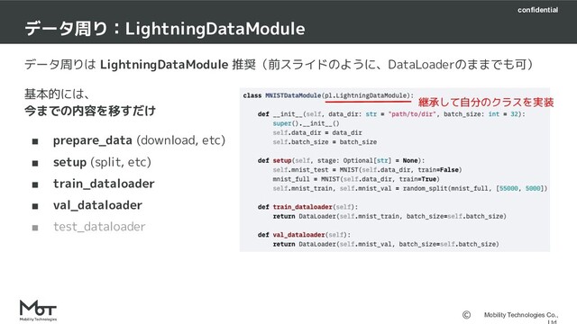 confidential
Mobility Technologies Co.,
データ周りは LightningDataModule 推奨（前スライドのように、DataLoaderのままでも可）
基本的には、
今までの内容を移すだけ
■ prepare_data (download, etc)
■ setup (split, etc)
■ train_dataloader
■ val_dataloader
■ test_dataloader
データ周り：LightningDataModule　
継承して自分のクラスを実装
