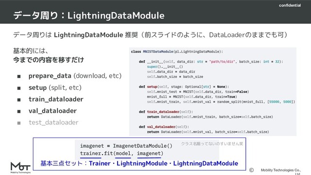confidential
Mobility Technologies Co.,
データ周りは LightningDataModule 推奨（前スライドのように、DataLoaderのままでも可）
基本的には、
今までの内容を移すだけ
■ prepare_data (download, etc)
■ setup (split, etc)
■ train_dataloader
■ val_dataloader
■ test_dataloader
データ周り：LightningDataModule　
クラス名揃ってないのすいません笑
基本三点セット：Trainer・LightningModule・LightningDataModule

