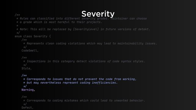 Severity
/**

* Rules can classified into different severity grades. Maintainer can choose

* a grade which is most harmful to their projects.

* 

* Note: This will be replaced by [SeverityLevel] in future versions of detekt.

*/


enum class Severity {

/**

* Represents clean coding violations which may lead to maintainability issues.

*/


CodeSmell,

/**

* Inspections in this category detect violations of code syntax styles.

*/


Style,

/**

* Corresponds to issues that do not prevent the code from working,

* but may nevertheless represent coding inefficiencies.

*/


Warning,

/**

* Corresponds to coding mistakes which could lead to unwanted behavior.

*/


Defect,

