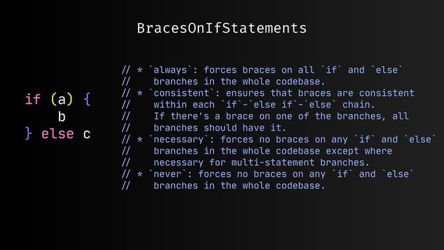 BracesOnIfStatements
if (a) {

b

} else c

//
* `always`: forces braces on all `if` and `else` 

//
branches in the whole codebase.

//
* `consistent`: ensures that braces are consistent 

//
within each `if`-`else if`-`else` chain.

//
If there's a brace on one of the branches, all 

//
branches should have it.

//
* `necessary`: forces no braces on any `if` and `else`

//
branches in the whole codebase except where 

//
necessary for multi-statement branches.

//
* `never`: forces no braces on any `if` and `else` 

//
branches in the whole codebase.

