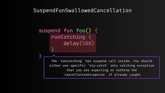 suspend fun foo() {

runCatching {

delay(500)

}

}

SuspendFunSwallowedCancellation
The `runCatching` has suspend call inside. You should
either use specif
i
c `try
-
catch` only catching exception
that you are expecting or rethrow the
`CancellationException` if already caught
