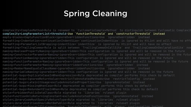 Spring Cleaning
complexity>ComplexMethod=Rule is renamed to `CyclomaticComplexMethod` to distinguish between Cyclomatic Complexit
complexity>LongParameterList>threshold=Use `functionThreshold` and `constructorThreshold` instead

empty-blocks>EmptyFunctionBlock>ignoreOverriddenFunctions=Use `ignoreOverridden` instead

formatting>Indentation>continuationIndentSize=`continuationIndentSize` is ignored by KtLint and will have no effe
formatting>ParameterListWrapping>indentSize=`indentSize` is ignored by KtLint and will have no effect

formatting>TrailingComma=Rule is split between `TrailingCommaOnCallSite` and `TrailingCommaOnDeclarationSite` now
naming>BooleanPropertyNaming>ignoreOverridden=This configuration is ignored and will be removed in the future

naming>ConstructorParameterNaming>ignoreOverridden=This configuration is ignored and will be removed in the futur
naming>FunctionNaming>ignoreOverridden=This configuration is ignored and will be removed in the future

naming>FunctionParameterNaming>ignoreOverridden=This configuration is ignored and will be removed in the future

naming>FunctionParameterNaming>ignoreOverriddenFunctions=Use `ignoreOverridden` instead

naming>MemberNameEqualsClassName>ignoreOverriddenFunction=Use `ignoreOverridden` instead

naming>VariableNaming>ignoreOverridden=This configuration is ignored and will be removed in the future

potential-bugs>DuplicateCaseInWhenExpression=Rule deprecated as compiler performs this check by default

potential-bugs>IgnoredReturnValue>restrictToAnnotatedMethods=Use `restrictToConfig` instead

potential-bugs>LateinitUsage>excludeAnnotatedProperties=Use `ignoreAnnotated` instead

potential-bugs>MissingWhenCase=Rule deprecated as compiler performs this check by default

potential-bugs>RedundantElseInWhen=Rule deprecated as compiler performs this check by default

style>ForbiddenPublicDataClass=Rule migrated to `libraries` ruleset plugin

style>FunctionOnlyReturningConstant>excludeAnnotatedFunction=Use `ignoreAnnotated` instead

style>LibraryCodeMustSpecifyReturnType=Rule migrated to `libraries` ruleset plugin

style>LibraryEntitiesShouldNotBePublic=Rule migrated to `libraries` ruleset plugin

