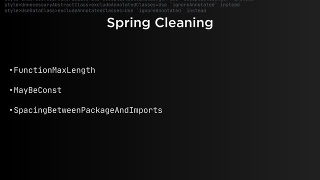 Spring Cleaning
style>UnderscoresInNumericLiterals>acceptableDecimalLength=Use `acceptableLength` instead

style>UnnecessaryAbstractClass>excludeAnnotatedClasses=Use `ignoreAnnotated` instead

style>UseDataClass>excludeAnnotatedClasses=Use `ignoreAnnotated` instead

• FunctionMaxLength

• MayBeConst

• SpacingBetweenPackageAndImports
