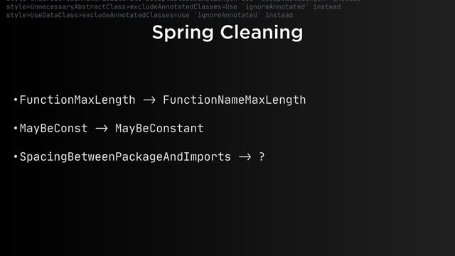Spring Cleaning
style>UnderscoresInNumericLiterals>acceptableDecimalLength=Use `acceptableLength` instead

style>UnnecessaryAbstractClass>excludeAnnotatedClasses=Use `ignoreAnnotated` instead

style>UseDataClass>excludeAnnotatedClasses=Use `ignoreAnnotated` instead

• FunctionMaxLength
- >
FunctionNameMaxLength 

• MayBeConst
->
MayBeConstant 

• SpacingBetweenPackageAndImports
->
?
