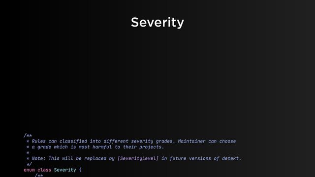 Severity
/**

* Rules can classified into different severity grades. Maintainer can choose

* a grade which is most harmful to their projects.

* 

* Note: This will be replaced by [SeverityLevel] in future versions of detekt.

*/


enum class Severity {

