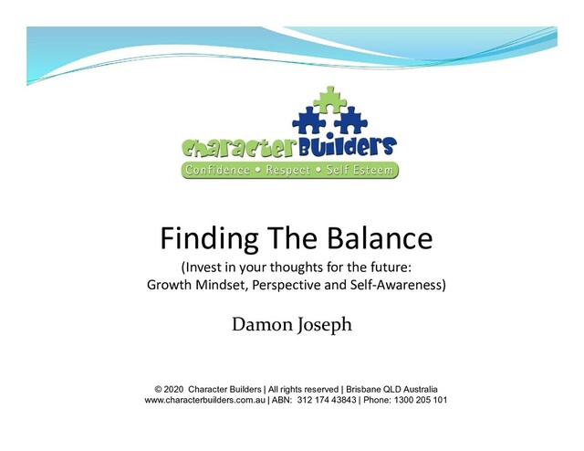 Finding The Balance
(Invest in your thoughts for the future:
Growth Mindset, Perspective and Self-Awareness)
Damon Joseph
© 2020 Character Builders | All rights reserved | Brisbane QLD Australia
www.characterbuilders.com.au | ABN: 312 174 43843 | Phone: 1300 205 101
