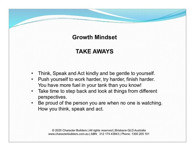 Growth Mindset
TAKE AWAYS
© 2020 Character Builders | All rights reserved | Brisbane QLD Australia
www.characterbuilders.com.au | ABN: 312 174 43843 | Phone: 1300 205 101
• Think, Speak and Act kindly and be gentle to yourself.
• Push yourself to work harder, try harder, finish harder.
You have more fuel in your tank than you know!
• Take time to step back and look at things from different
perspectives.
• Be proud of the person you are when no one is watching.
How you think, speak and act.
