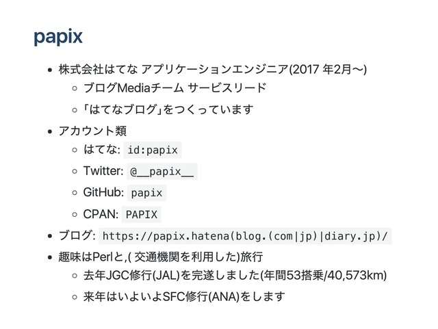 papix
株式会社はてな アプリケーションエンジニア (2017年2月～)
ブログMediaチーム サービスリード
｢はてなブログ｣をつくっています
アカウント類
はてな: id:papix
Twitter: @__papix__
GitHub: papix
CPAN: PAPIX
ブログ: https://papix.hatena(blog.(com|jp)|diary.jp)/
趣味はPerlと, (交通機関を利用した)旅行
去年JGC修行(JAL)を完遂しました(年間53搭乗/40,573km)
来年はいよいよSFC修行(ANA)をします
