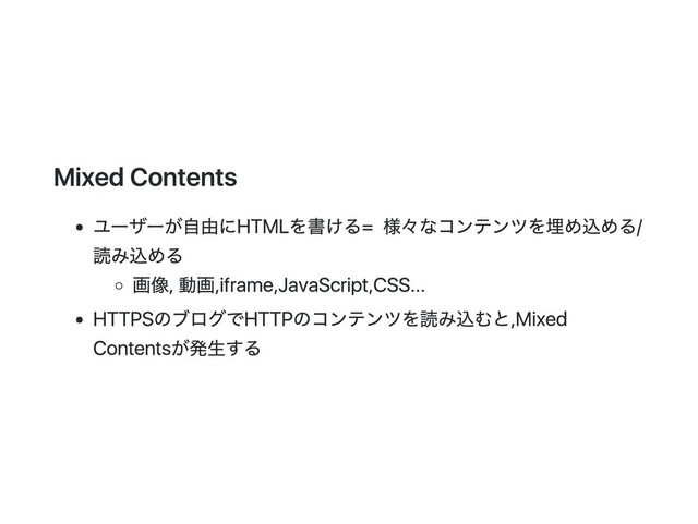 Mixed Contents
ユーザーが自由にHTMLを書ける = 様々なコンテンツを埋め込める/
読み込める
画像, 動画, iframe, JavaScript, CSS...
HTTPSのブログでHTTPのコンテンツを読み込むと, Mixed
Contentsが発生する
