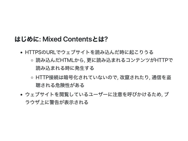 はじめに: Mixed Contentsとは?
HTTPSのURLでウェブサイトを読み込んだ時に起こりうる
読み込んだHTMLから, 更に読み込まれるコンテンツがHTTPで
読み込まれる時に発生する
HTTP接続は暗号化されていないので, 改竄されたり, 通信を盗
聴される危険性がある
ウェブサイトを閲覧しているユーザーに注意を呼びかけるため, ブ
ラウザ上に警告が表示される
