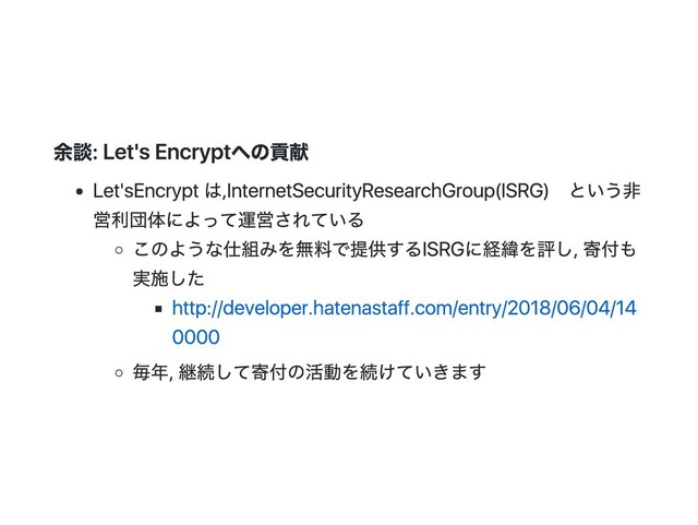 余談: Let's Encryptへの貢献
Let's Encryptは, Internet Security Research Group(ISRG)という非
営利団体によって運営されている
このような仕組みを無料で提供するISRGに経緯を評し, 寄付も
実施した
http://developer.hatenastaff.com/entry/2018/06/04/14
0000
毎年, 継続して寄付の活動を続けていきます
