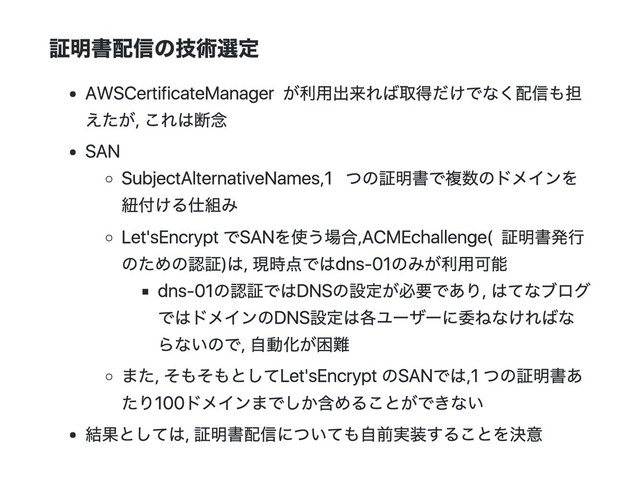 証明書配信の技術選定
AWS Certificate Managerが利用出来れば取得だけでなく配信も担
えたが, これは断念
SAN
Subject Alternative Names, 1つの証明書で複数のドメインを
紐付ける仕組み
Let's EncryptでSANを使う場合, ACME challenge(証明書発行
のための認証)は, 現時点ではdns‑01のみが利用可能
dns‑01の認証ではDNSの設定が必要であり, はてなブログ
ではドメインのDNS設定は各ユーザーに委ねなければな
らないので, 自動化が困難
また, そもそもとしてLet's EncryptのSANでは, 1つの証明書あ
たり100ドメインまでしか含めることができない
結果としては, 証明書配信についても自前実装することを決意
