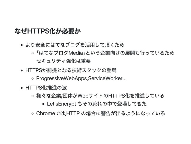 なぜHTTPS化が必要か
より安全にはてなブログを活用して頂くため
｢はてなブログMedia｣という企業向けの展開も行っているため
セキュリティ強化は重要
HTTPSが前提となる技術スタックの登場
Progressive Web Apps, Service Worker...
HTTPS化推進の波
様々な企業/団体がWebサイトのHTTPS化を推進している
Let's Encryptもその流れの中で登場してきた
Chromeでは, HTTPの場合に警告が出るようになっている
