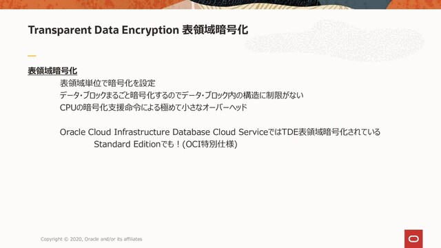 Transparent Data Encryption 表領域暗号化
表領域暗号化
表領域単位で暗号化を設定
データ・ブロックまるごと暗号化するのでデータ・ブロック内の構造に制限がない
CPUの暗号化支援命令による極めて小さなオーバーヘッド
Oracle Cloud Infrastructure Database Cloud ServiceではTDE表領域暗号化されている
Standard Editionでも！(OCI特別仕様)
Copyright © 2020, Oracle and/or its affiliates
