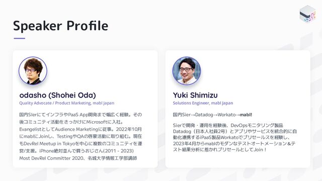 Speaker Proﬁle
odasho (Shohei Oda)
Quality Advocate / Product Marketing, mabl Japan
国内SIerにてインフラやPaaS App開発まで幅広く経験。その
後コミュニティ活動をきっかけにMicrosoftに入社。
EvangelistとしてAudience Marketingに従事。2022年10月
にmablにJoinし、TestingやQAの啓蒙活動に取り組む。現在
もDevRel Meetup in Tokyoを中心に複数のコミュニティを運
営/支援。iPhone絶対並んで買うおじさん(2011 - 2023)
Most DevRel Committer 2020、名城大学情報工学部講師
Yuki Shimizu
国内Sier→Datadog→Workato→mabl!
Sierで開発・運用を経験後、DevOpsモニタリング製品
Datadog（日本人社員2号）とアプリやサービスを統合的に自
動化連携するiPaaS製品Workatoでプリセールスを経験し、
2023年4月からmablのモダンなテストオートメーション＆テ
スト結果分析に惹かれプリセールとしてJoin！
Solutions Engineer, mabl Japan
