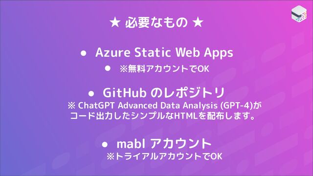 ★ 必要なもの ★
● Azure Static Web Apps
● ※無料アカウントでOK
● GitHub のレポジトリ
※ ChatGPT Advanced Data Analysis (GPT-4)が
コード出力したシンプルなHTMLを配布します。
● mabl アカウント
※トライアルアカウントでOK

