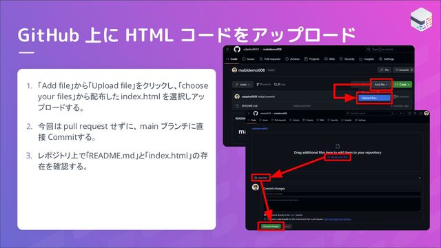 GitHub 上に HTML コードをアップロード
1. 「Add ﬁle」から「Upload ﬁle」をクリックし、「choose
your ﬁles」から配布した index.html を選択しアッ
プロードする。
2. 今回は pull request せずに、 main ブランチに直
接 Commitする。
3. レポジトリ上で「README.md」と「index.html」の存
在を確認する。
