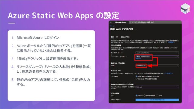 Azure Static Web Apps の設定
1. Microsoft Azure にログイン
2. Azure ポータルから「静的Webアプリ」を選択 (一覧
に表示されていない場合は検索する
)。
3. 「作成」をクリックし、設定画面を表示する。
4. リソースグループ (リソースの入れ物) を「新規作成」
し、任意の名前を入力する。
5. 静的Webアプリの詳細にて、任意の「名前」を入力
する。
