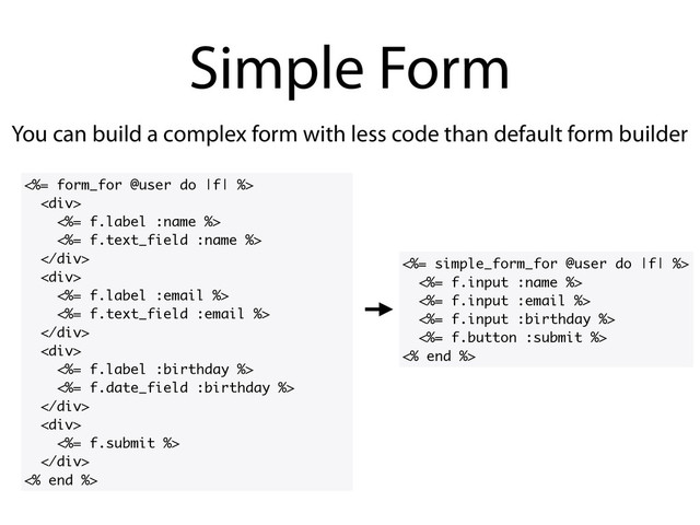 You can build a complex form with less code than default form builder
Simple Form
<%= form_for @user do |f| %>
<div>
<%= f.label :name %>
<%= f.text_field :name %>
</div>
<div>
<%= f.label :email %>
<%= f.text_field :email %>
</div>
<div>
<%= f.label :birthday %>
<%= f.date_field :birthday %>
</div>
<div>
<%= f.submit %>
</div>
<% end %>
<%= simple_form_for @user do |f| %>
<%= f.input :name %>
<%= f.input :email %>
<%= f.input :birthday %>
<%= f.button :submit %>
<% end %>
