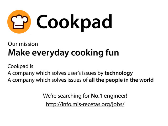 Cookpad
http://info.mis-recetas.org/jobs/
Our mission
Make everyday cooking fun
We’re searching for No.1 engineer!
Cookpad is
A company which solves user’s issues by technology
A company which solves issues of all the people in the world
