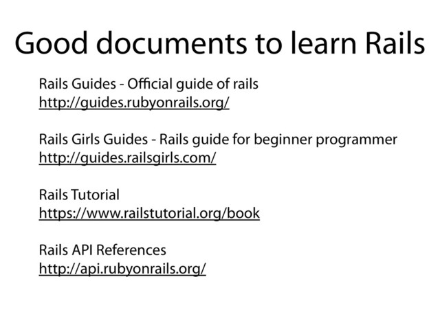 Rails Guides - Oﬃcial guide of rails
http://guides.rubyonrails.org/
Rails Girls Guides - Rails guide for beginner programmer
http://guides.railsgirls.com/
Rails Tutorial
https://www.railstutorial.org/book
Rails API References
http://api.rubyonrails.org/
Good documents to learn Rails
