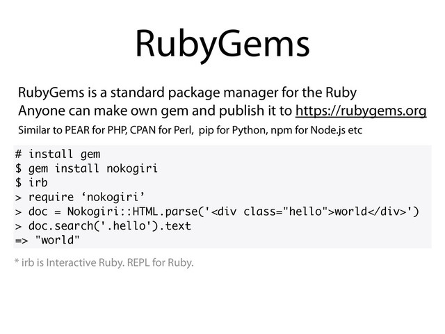 RubyGems is a standard package manager for the Ruby
Anyone can make own gem and publish it to https://rubygems.org
RubyGems
# install gem
$ gem install nokogiri
$ irb
> require ‘nokogiri’
> doc = Nokogiri::HTML.parse('<div class="hello">world</div>')
> doc.search('.hello').text
=> "world"
* irb is Interactive Ruby. REPL for Ruby.
Similar to PEAR for PHP, CPAN for Perl, pip for Python, npm for Node.js etc

