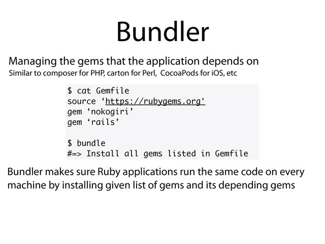 Managing the gems that the application depends on
Bundler
$ cat Gemfile
source ‘https://rubygems.org'
gem ‘nokogiri’
gem ‘rails’
$ bundle
#=> Install all gems listed in Gemfile
Bundler makes sure Ruby applications run the same code on every
machine by installing given list of gems and its depending gems
Similar to composer for PHP, carton for Perl, CocoaPods for iOS, etc
