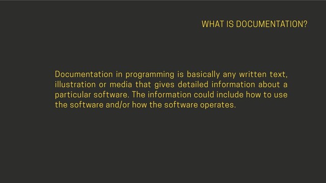 WHAT IS DOCUMENTATION?
Documentation in programming is basically any written text,
illustration or media that gives detailed information about a
particular software. The information could include how to use
the software and/or how the software operates.
