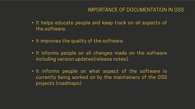 IMPORTANCE OF DOCUMENTATION IN OSS
• It helps educate people and keep track on all aspects of
the software.
• It improves the quality of the software.
• It informs people on all changes made on the software
including version updates(release notes).
• It informs people on what aspect of the software is
currently being worked on by the maintainers of the OSS
projects (roadmaps)
