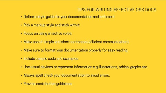 TIPS FOR WRITING EFFECTIVE OSS DOCS
• Define a style guide for your documentation and enforce it
• Pick a markup style and stick with it
• Focus on using an active voice.
• Make use of simple and short sentences(efficient communication).
• Make sure to format your documentation properly for easy reading.
• Include sample code and examples
• Use visual devices to represent information e.g illustrations, tables, graphs etc.
• Always spell check your documentation to avoid errors.
• Provide contribution guidelines
