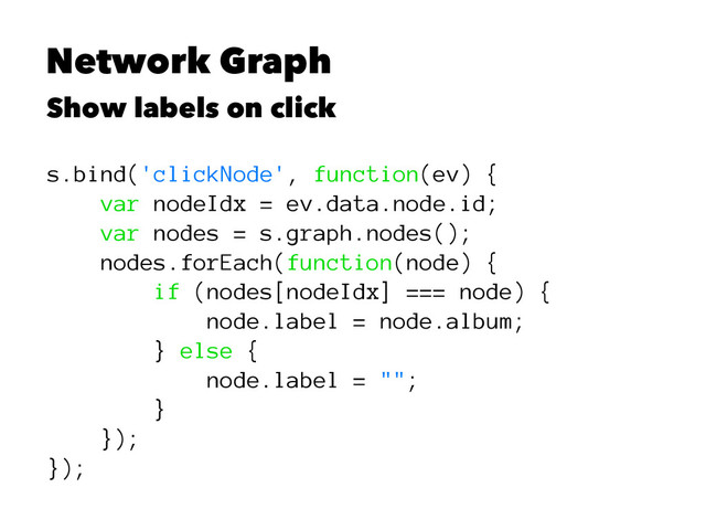 Network Graph
Show labels on click
s.bind('clickNode', function(ev) {
var nodeIdx = ev.data.node.id;
var nodes = s.graph.nodes();
nodes.forEach(function(node) {
if (nodes[nodeIdx] === node) {
node.label = node.album;
} else {
node.label = "";
}
});
});
