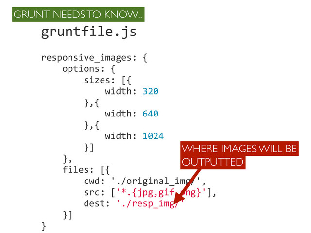 gruntfile.js
responsive_images:	  {
	  	  	  	  options:	  {
	  	  	  	  	  	  	  	  sizes:	  [{
	  	  	  	  	  	  	  	  	  	  	  	  width:	  320
	  	  	  	  	  	  	  	  },{
	  	  	  	  	  	  	  	  	  	  	  	  width:	  640
	  	  	  	  	  	  	  	  },{
	  	  	  	  	  	  	  	  	  	  	  	  width:	  1024
	  	  	  	  	  	  	  	  }]
	  	  	  	  },
	  	  	  	  files:	  [{
	  	  	  	  	  	  	  	  cwd:	  './original_img/',
	  	  	  	  	  	  	  	  src:	  ['*.{jpg,gif,png}'],
	  	  	  	  	  	  	  	  dest:	  './resp_img/'
	  	  	  	  }]
}
WHERE IMAGES WILL BE
OUTPUTTED
GRUNT NEEDS TO KNOW...
