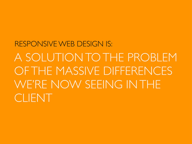 RESPONSIVE WEB DESIGN IS:
A SOLUTION TO THE PROBLEM
OF THE MASSIVE DIFFERENCES
WE’RE NOW SEEING IN THE
CLIENT
