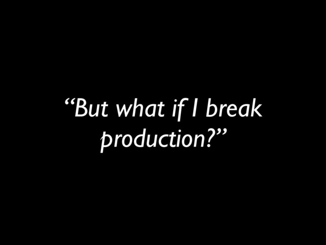 “But what if I break
production?”
