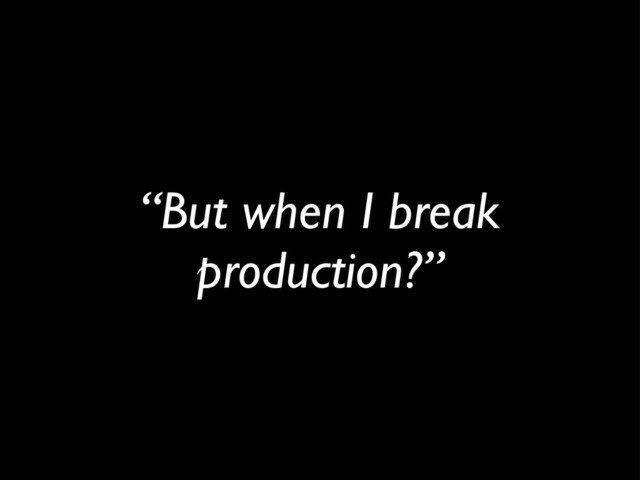 “But when I break
production?”
