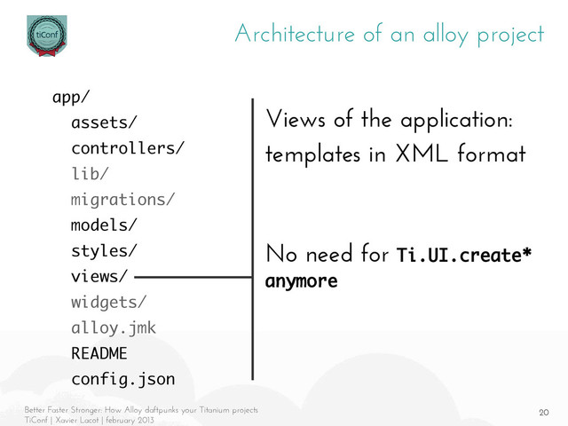 20
Better Faster Stronger: How Alloy daftpunks your Titanium projects
TiConf | Xavier Lacot | february 2013
Architecture of an alloy project
Views of the application:
templates in XML format
No need for Ti.UI.create*
anymore
app/
assets/
controllers/
lib/
migrations/
models/
styles/
views/
widgets/
alloy.jmk
README
config.json
