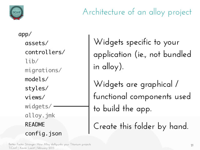 21
Better Faster Stronger: How Alloy daftpunks your Titanium projects
TiConf | Xavier Lacot | february 2013
Architecture of an alloy project
Widgets specific to your
application (ie., not bundled
in alloy).
Widgets are graphical /
functional components used
to build the app.
Create this folder by hand.
app/
assets/
controllers/
lib/
migrations/
models/
styles/
views/
widgets/
alloy.jmk
README
config.json
