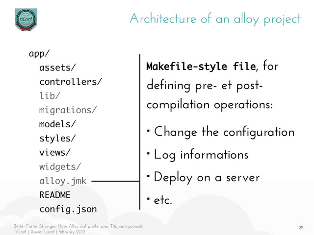 22
Better Faster Stronger: How Alloy daftpunks your Titanium projects
TiConf | Xavier Lacot | february 2013
Architecture of an alloy project
Makefile-style file, for
defining pre- et post-
compilation operations:
■ Change the configuration
■ Log informations
■ Deploy on a server
■ etc.
app/
assets/
controllers/
lib/
migrations/
models/
styles/
views/
widgets/
alloy.jmk
README
config.json

