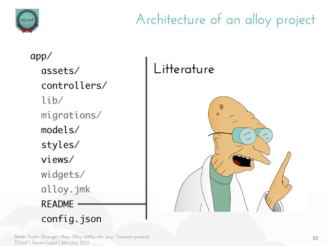 23
Better Faster Stronger: How Alloy daftpunks your Titanium projects
TiConf | Xavier Lacot | february 2013
Architecture of an alloy project
Litterature
app/
assets/
controllers/
lib/
migrations/
models/
styles/
views/
widgets/
alloy.jmk
README
config.json
