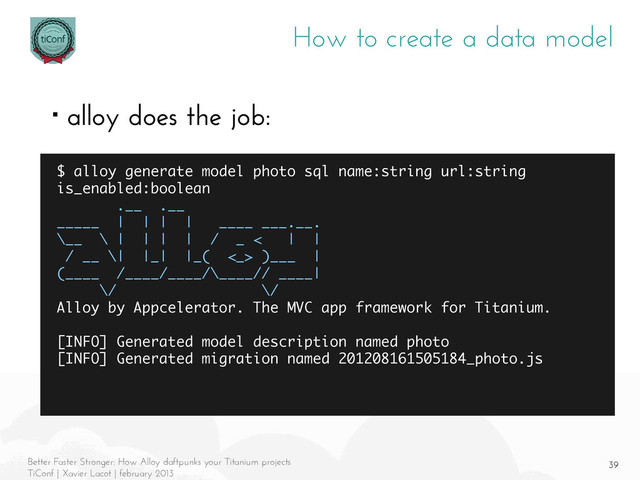 39
Better Faster Stronger: How Alloy daftpunks your Titanium projects
TiConf | Xavier Lacot | february 2013
How to create a data model
■ alloy does the job:
$ alloy generate model photo sql name:string url:string
is_enabled:boolean
.__ .__
_____ | | | | ____ ___.__.
\__ \ | | | | / _ < | |
/ __ \| |_| |_( <_> )___ |
(____ /____/____/\____// ____|
\/ \/
Alloy by Appcelerator. The MVC app framework for Titanium.
[INFO] Generated model description named photo
[INFO] Generated migration named 201208161505184_photo.js
