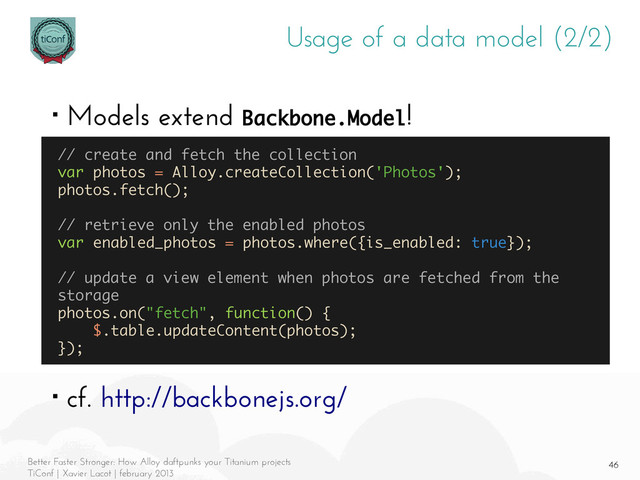 46
Better Faster Stronger: How Alloy daftpunks your Titanium projects
TiConf | Xavier Lacot | february 2013
Usage of a data model (2/2)
■ Models extend Backbone.Model!
■ cf. http://backbonejs.org/
// create and fetch the collection
var photos = Alloy.createCollection('Photos');
photos.fetch();
// retrieve only the enabled photos
var enabled_photos = photos.where({is_enabled: true});
// update a view element when photos are fetched from the
storage
photos.on("fetch", function() {
$.table.updateContent(photos);
});
