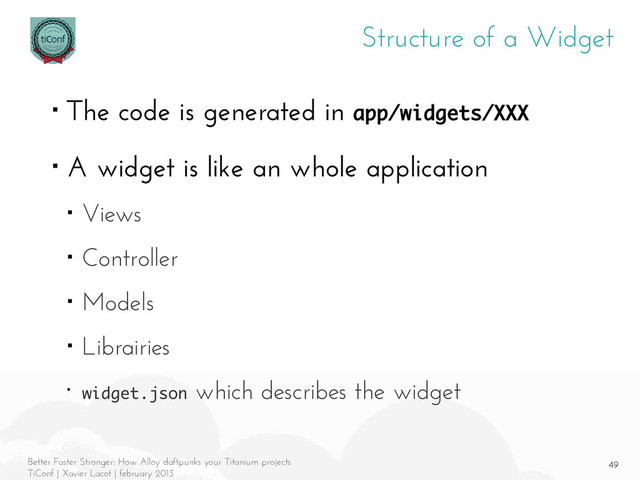 49
Better Faster Stronger: How Alloy daftpunks your Titanium projects
TiConf | Xavier Lacot | february 2013
Structure of a Widget
■ The code is generated in app/widgets/XXX
■ A widget is like an whole application
■ Views
■ Controller
■ Models
■ Librairies
■ widget.json which describes the widget
