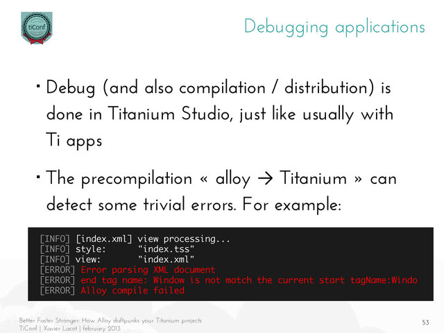 53
Better Faster Stronger: How Alloy daftpunks your Titanium projects
TiConf | Xavier Lacot | february 2013
Debugging applications
■ Debug (and also compilation / distribution) is
done in Titanium Studio, just like usually with
Ti apps
■ The precompilation « alloy → Titanium » can
detect some trivial errors. For example:
[INFO] [index.xml] view processing...
[INFO] style: "index.tss"
[INFO] view: "index.xml"
[ERROR] Error parsing XML document
[ERROR] end tag name: Window is not match the current start tagName:Windo
[ERROR] Alloy compile failed

