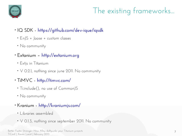 7
Better Faster Stronger: How Alloy daftpunks your Titanium projects
TiConf | Xavier Lacot | february 2013
The existing frameworks...
■ IQ SDK - https://github.com/dev-ique/iqsdk
■ EnJS + Joose + custom classes
■ No community
■ Extanium – http://extanium.org
■ Extjs in Titanium
■ V 0.2.1, nothing since june 2011. No community
■ TiMVC - http://timvc.com/
■ Ti.include(), no use of CommonJS
■ No community
■ Kranium - http://kraniumjs.com/
■ Libraries assembled
■ V 0.1.3, nothing since september 2011. No community
