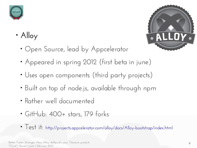 9
Better Faster Stronger: How Alloy daftpunks your Titanium projects
TiConf | Xavier Lacot | february 2013
Alloy
■ Alloy
■ Open Source, lead by Appcelerator
■ Appeared in spring 2012 (first beta in june)
■ Uses open components (third party projects)
■ Built on top of node.js, available through npm
■ Rather well documented
■ GitHub: 400+ stars, 179 forks
■ Test it: http://projects.appcelerator.com/alloy/docs/Alloy-bootstrap/index.html
