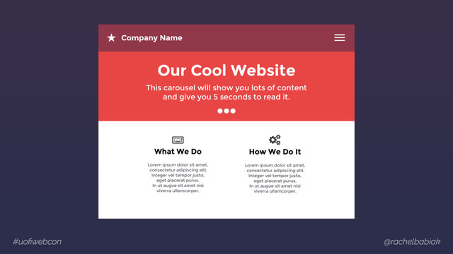 #uoﬁwebcon @rachelbabiak
Company Name
Our Cool Website
This carousel will show you lots of content 
and give you 5 seconds to read it.
Lorem ipsum dolor sit amet, 
consectetur adipiscing elit.  
Integer vel tempor justo,  
eget placerat purus.  
In ut augue sit amet nisi  
viverra ullamcorper.
What We Do
Lorem ipsum dolor sit amet, 
consectetur adipiscing elit.  
Integer vel tempor justo,  
eget placerat purus.  
In ut augue sit amet nisi  
viverra ullamcorper.
How We Do It
