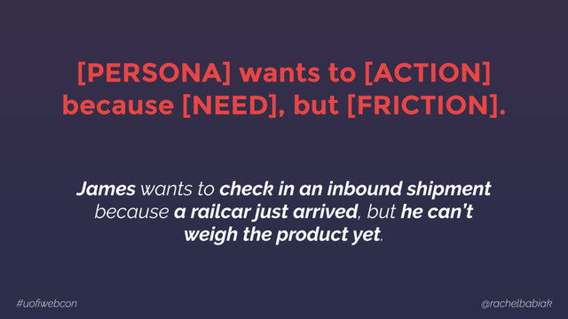 #uoﬁwebcon @rachelbabiak
[PERSONA] wants to [ACTION]
because [NEED], but [FRICTION].
James wants to check in an inbound shipment
because a railcar just arrived, but he can’t
weigh the product yet.
