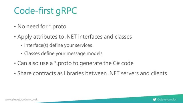 @stevejgordon
www.stevejgordon.co.uk
• No need for *.proto
• Apply attributes to .NET interfaces and classes
• Interface(s) define your services
• Classes define your message models
• Can also use a *.proto to generate the C# code
• Share contracts as libraries between .NET servers and clients

