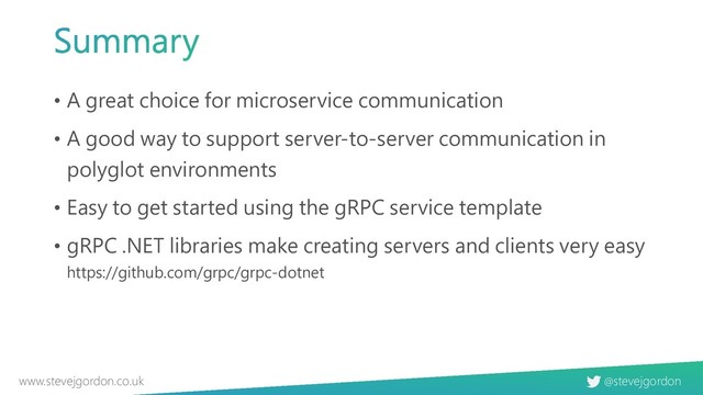 @stevejgordon
www.stevejgordon.co.uk
• A great choice for microservice communication
• A good way to support server-to-server communication in
polyglot environments
• Easy to get started using the gRPC service template
• gRPC .NET libraries make creating servers and clients very easy
https://github.com/grpc/grpc-dotnet
